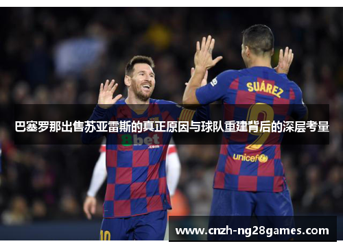 巴塞罗那出售苏亚雷斯的真正原因与球队重建背后的深层考量 巴塞罗那出售苏亚雷斯的真正原因与球队重建背后的深层考量