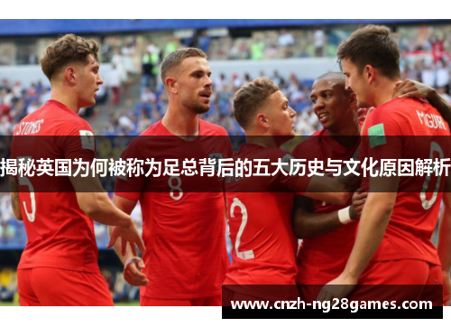 揭秘英国为何被称为足总背后的五大历史与文化原因解析 揭秘英国为何被称为足总背后的五大历史与文化原因解析