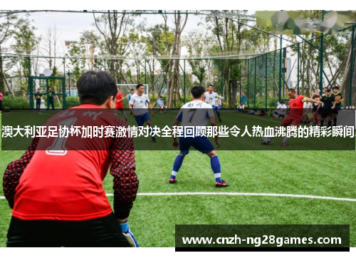 澳大利亚足协杯加时赛激情对决全程回顾那些令人热血沸腾的精彩瞬间 澳大利亚足协杯加时赛激情对决全程回顾那些令人热血沸腾的精彩瞬间