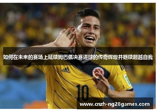 如何在未来的赛场上延续姆巴佩决赛进球的传奇辉煌并继续超越自我